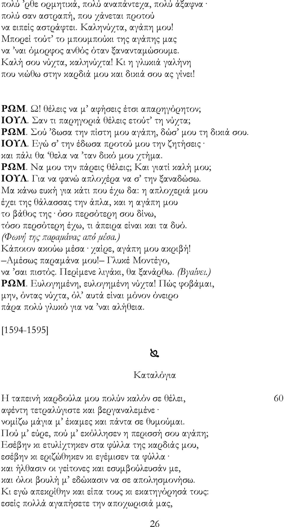 θέλεις να μ αφήσεις έτσι απαρηγόρητον; ΙΟΥΛ. Σαν τι παρηγοριά θέλεις ετούτ τη νύχτα; ΡΩΜ. Σού δωσα την πίστη μου αγάπη, δώσ μου τη δικιά σου. ΙΟΥΛ. Εγώ σ την έδωσα προτού μου την ζητήσεις και πάλι θα θελα να ταν δικό μου χτήμα.