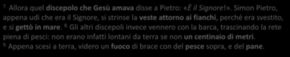 7. Allora quel discepolo che Gesù amava disse a Pietro: «È il Signore!». Simon Pietro, appena udì che era il Signore, si strinse la veste attorno ai fianchi, perché era svestito, e si gettò in mare.