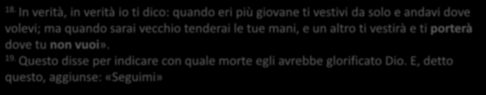 18. In verità, in verità io ti dico: quando eri più giovane ti vestivi da solo e andavi dove volevi; ma quando sarai vecchio tenderai le tue mani, e un altro ti vestirà e ti porterà dove tu non vuoi».