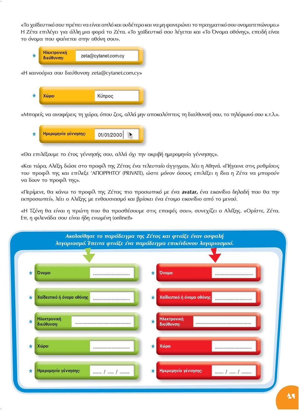 cy «Η καινούρια σου διεύθυνση: zeta@cytanet.com.cy» * Χώρα: Κύπρος «Μπορείς να αναφέρεις τη χώρα, όπου ζεις, αλλά μην αποκαλύπτεις τη διεύθυνσή σου, το τηλέφωνό σου κ.τ.λ.». Ημερομηνία γέννησης: * 01/01/2000 «Θα επιλέξουμε το έτος γέννησής σου, αλλά όχι την ακριβή ημερομηνία γέννησης».