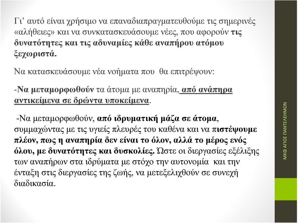 -Nαμεταμορφωθούν, από ιδρυματική μάζα σε άτομα, συμμαχώντας με τις υγιείς πλευρές του καθένα και να πιστέψουμε πλέον, πως η αναπηρία δεν είναι το όλον, αλλά το μέρος ενός