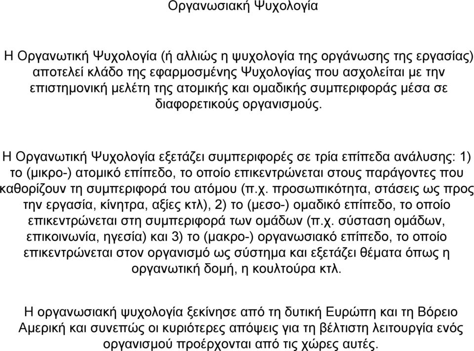 Η Οργανωτική Ψυχολογία εξετάζει συµπεριφορές σε τρία επίπεδα ανάλυσης: 1) το (µικρο-) ατοµικό επίπεδο, το οποίο επικεντρώνεται στους παράγοντες που καθορίζουν τη συµπεριφορά του ατόµου (π.χ. προσωπικότητα, στάσεις ως προς την εργασία, κίνητρα, αξίες κτλ), 2) το (µεσο-) οµαδικό επίπεδο, το οποίο επικεντρώνεται στη συµπεριφορά των οµάδων (π.