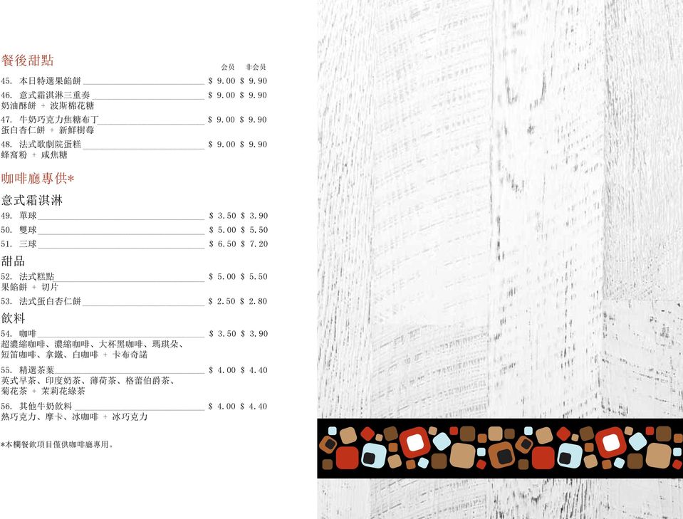 00 $ 5.50 果 餡 餅 + 切 片 53. 法 式 蛋 白 杏 仁 餅 $ 2.50 $ 2.80 飲 料 会 员 非 会 员 54. 咖 啡 $ 3.50 $ 3.90 超 濃 縮 咖 啡 濃 縮 咖 啡 大 杯 黑 咖 啡 瑪 琪 朵 短 笛 咖 啡 拿 鐵 白 咖 啡 + 卡 布 奇 諾 55.