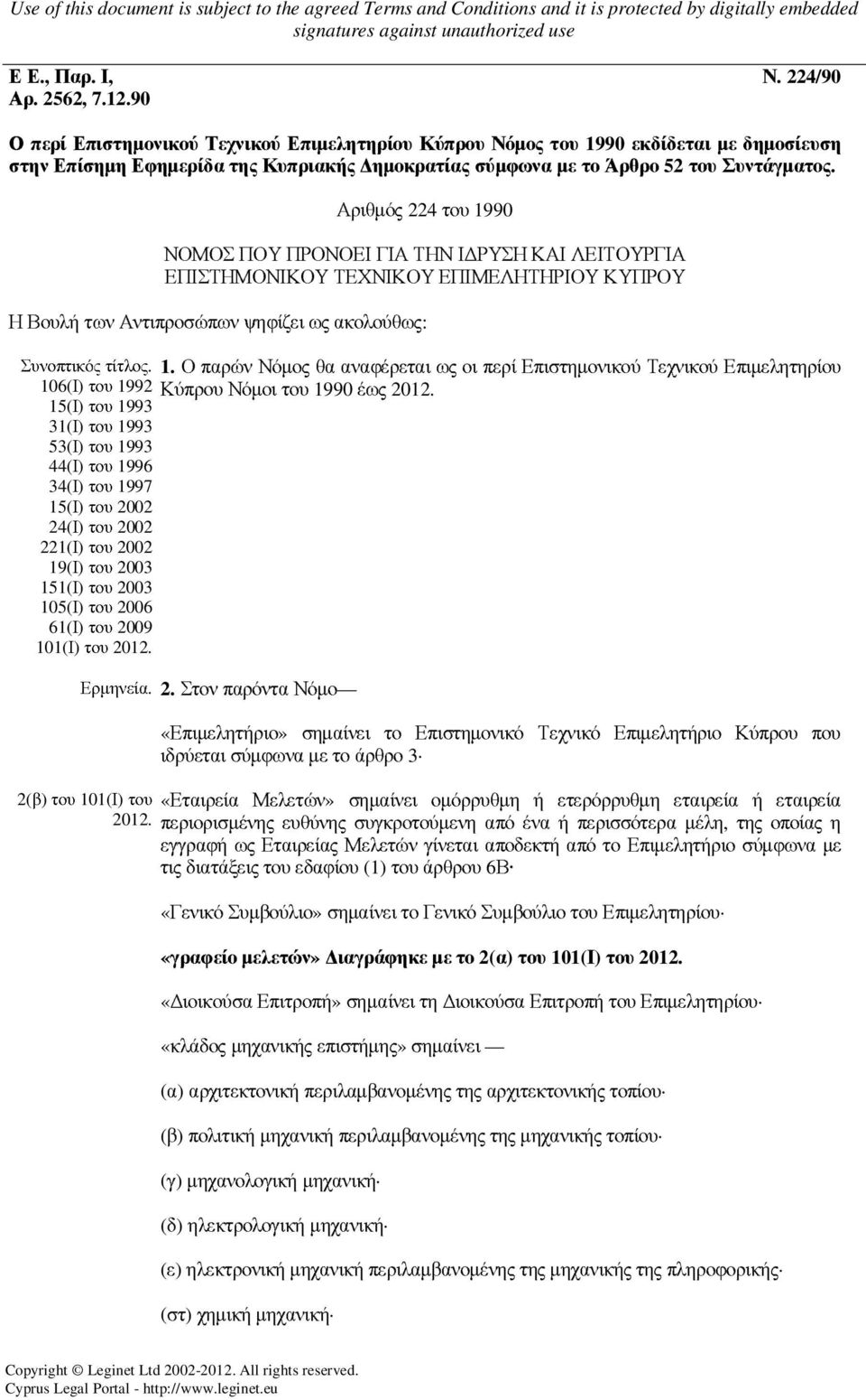 Αριθµός 224 του 1990 ΝΟΜΟΣ ΠΟΥ ΠΡΟΝΟΕΙ ΓΙΑ ΤΗΝ Ι ΡΥΣΗ ΚΑΙ ΛΕΙΤΟΥΡΓΙΑ ΕΠΙΣΤΗΜΟΝΙΚΟΥ ΤΕΧΝΙΚΟΥ ΕΠΙΜΕΛΗΤΗΡΙΟΥ ΚΥΠΡΟΥ Η Βουλή των Αντιπροσώπων ψηφίζει ως ακολούθως: Συνοπτικός τίτλος. 1. Ο παρών Νόµος θα αναφέρεται ως οι περί Επιστηµονικού Τεχνικού Επιµελητηρίου 106(Ι) του 1992 Κύπρου Νόµοι του 1990 έως 2012.