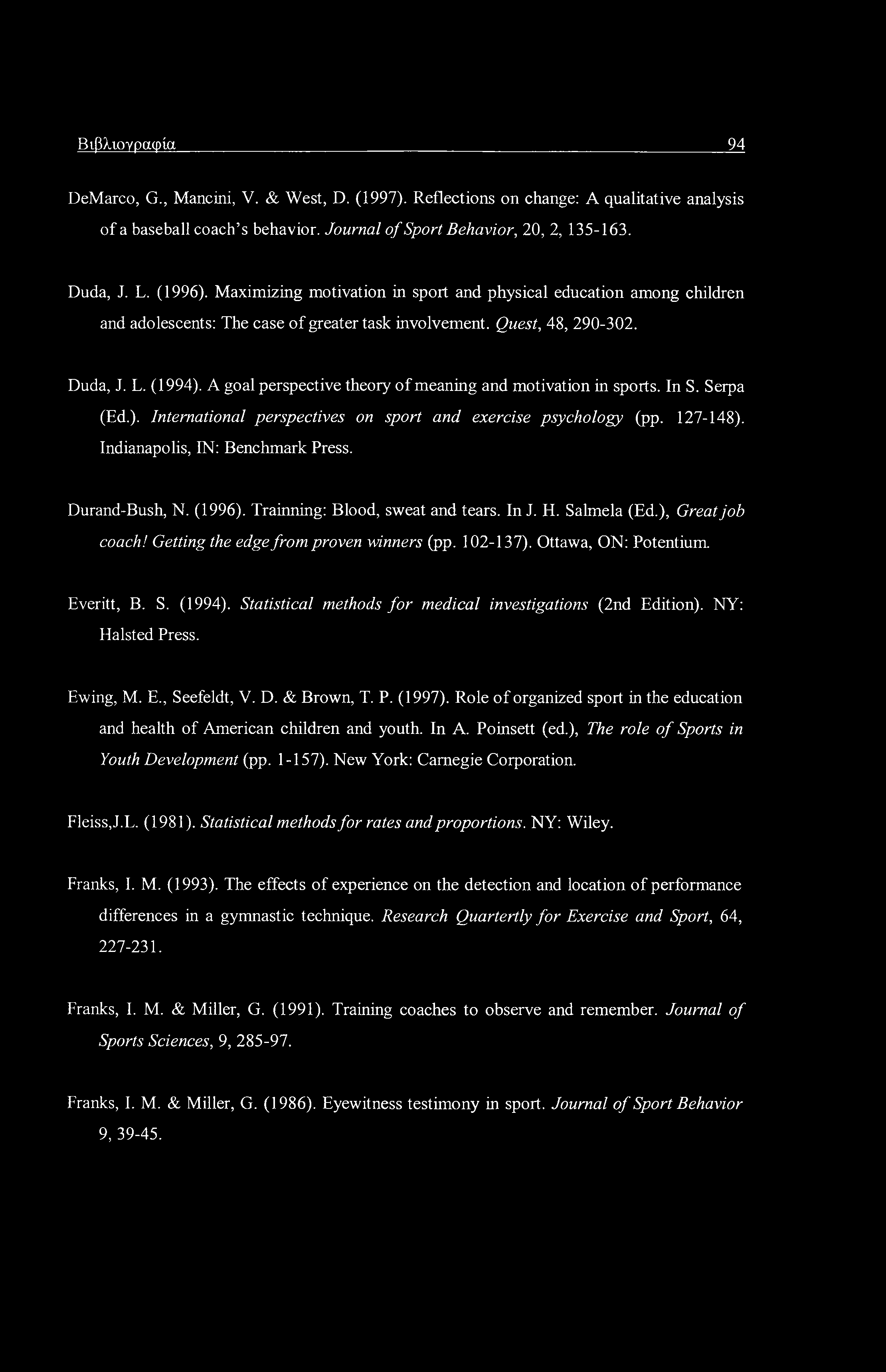 Βιβλιογραφία 94 DeMarco, G., Mancini, V. & West, D. (1997). Reflections on change: A qualitative analysis of a baseball coach s behavior. Journal of Sport Behavior, 20, 2, 135-163. Duda, J. L. (1996).