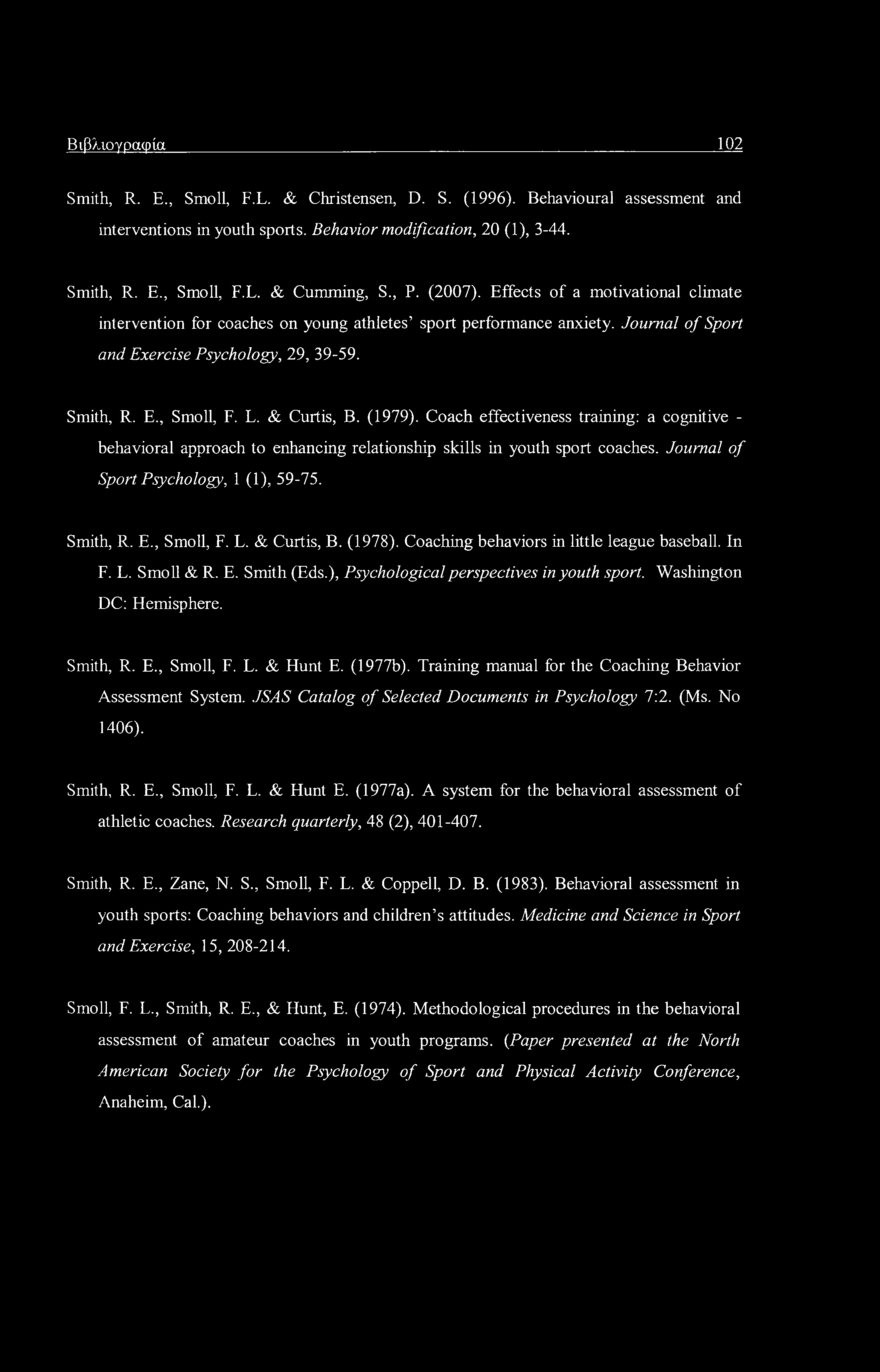 Βιβλιογραφία 102 Smith, R. E., Smoll, F.L. & Christensen, D. S. (1996). Behavioural assessment and interventions in youth sports. Behavior modification, 20 (1), 3-44. Smith, R. E., Smoll, F.L. & Cumming, S.