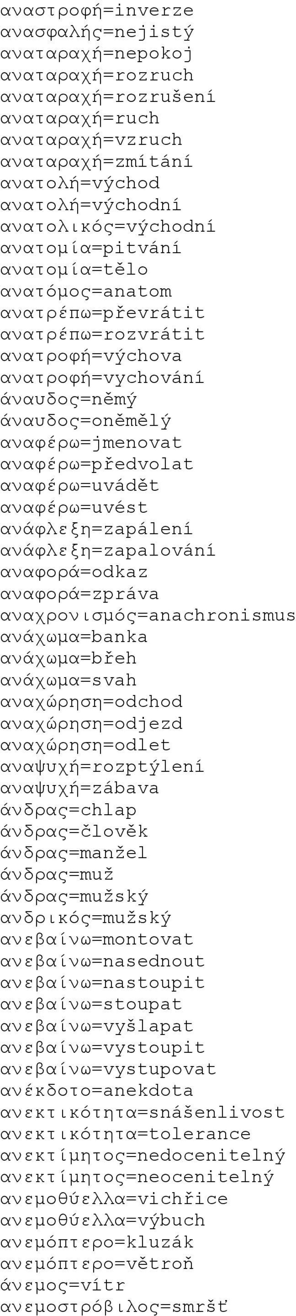 αναφέρω=uvést ανάφλεξη=zapálení ανάφλεξη=zapalování αναφορά=odkaz αναφορά=zpráva αναχρονισμός=anachronismus ανάχωμα=banka ανάχωμα=břeh ανάχωμα=svah αναχώρηση=odchod αναχώρηση=odjezd αναχώρηση=odlet