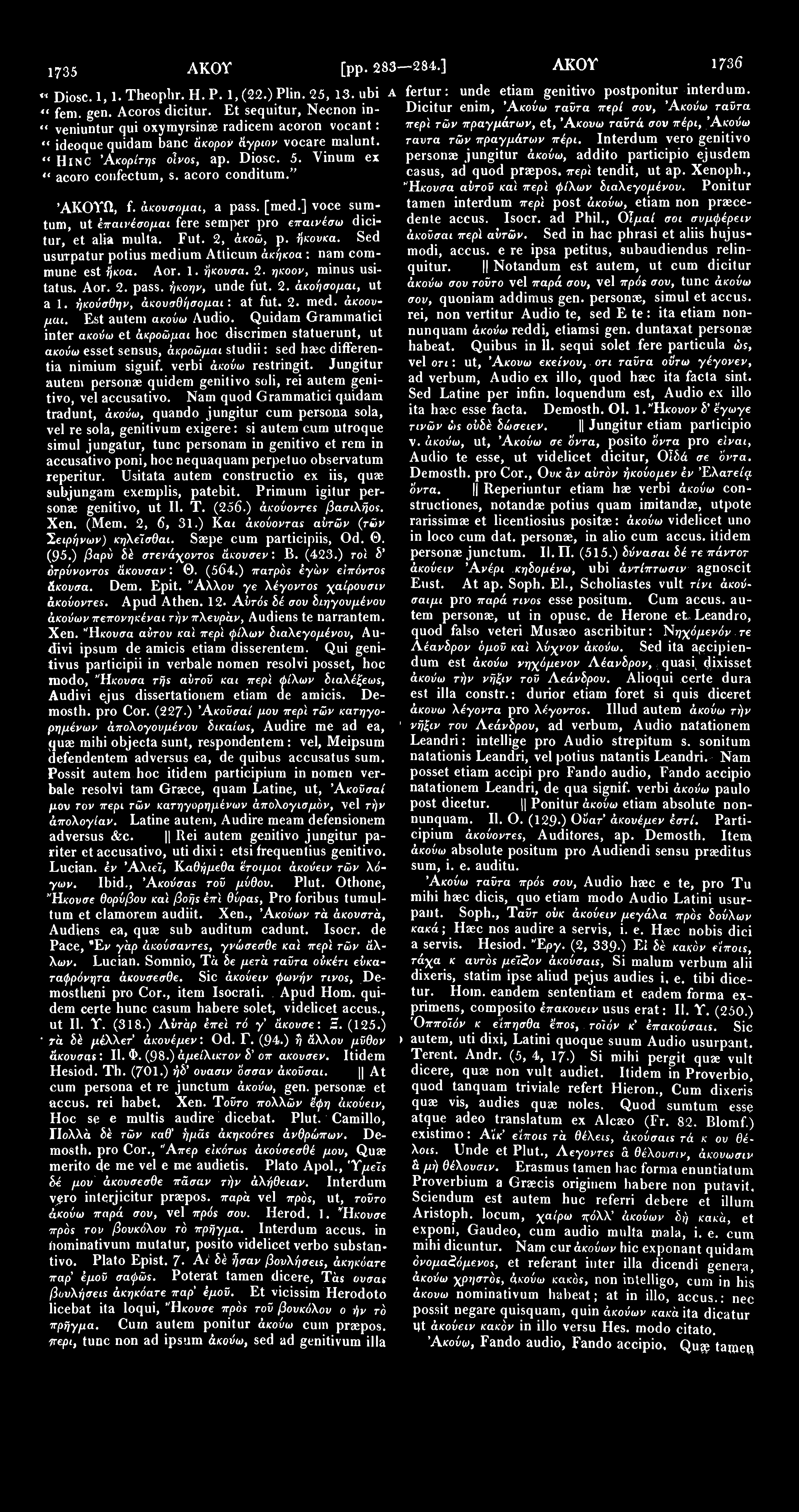 1735 Ακον [pp. 283 284.] AKOY 1736 «Diosc. 1,1. Theophr. H. P. 1,(22.) Plin. 25, 13. ubi A fertur: unde etiam genitivo postponitur interdum. 4t Dicitur enim, Άκούω ταϋτα περί σον, Άκούω ταϋτα fem.