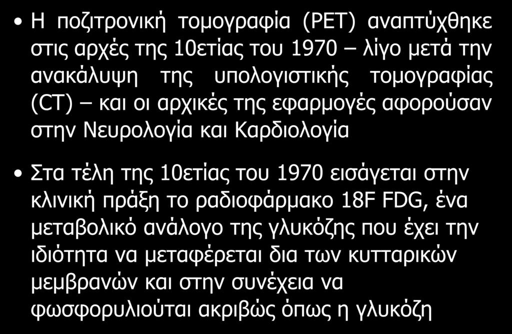 Η ποζιτρονική τομογραφία (PET) αναπτύχθηκε στις αρχές της 10ετίας του 1970 λίγο μετά την ανακάλυψη της υπολογιστικής τομογραφίας (CT) και οι αρχικές της εφαρμογές αφορούσαν στην Νευρολογία και