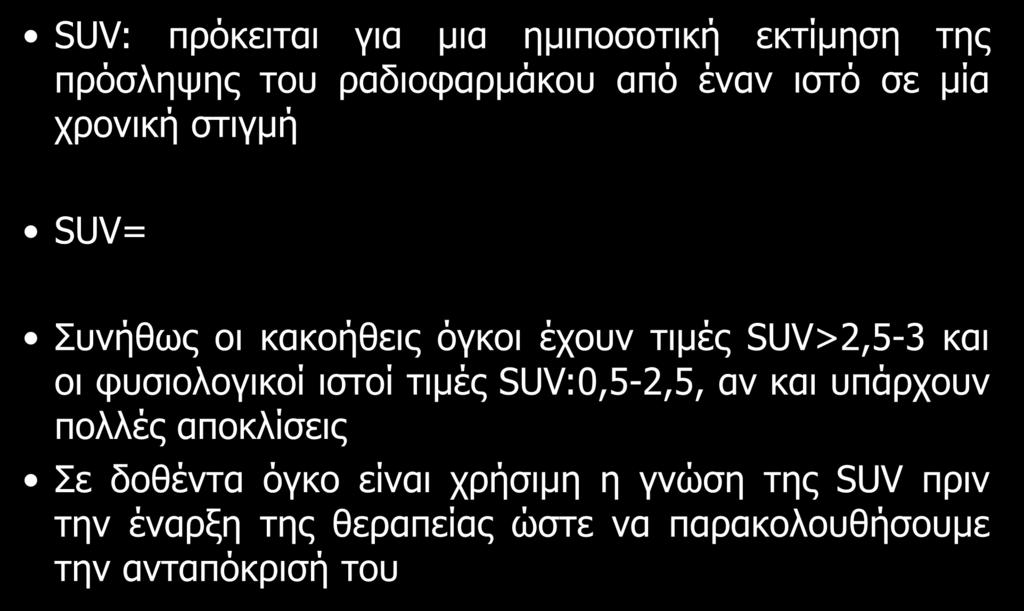 Standardized Uptake Value (SUV) SUV: πρόκειται για μια ημιποσοτική εκτίμηση της πρόσληψης του ραδιοφαρμάκου από έναν ιστό σε μία χρονική στιγμή SUV= Ενεργότητα του ραδιοφαρμάκου στον ιστό Ενεθείσα