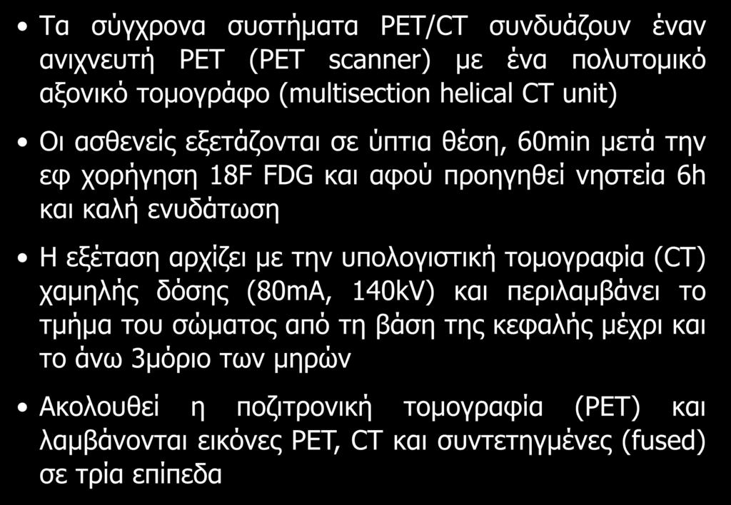 Τα σύγχρονα συστήματα PET/CT συνδυάζουν έναν ανιχνευτή PET (PET scanner) με ένα πολυτομικό αξονικό τομογράφο (multisection helical CT unit) Οι ασθενείς εξετάζονται σε ύπτια θέση, 60min μετά την εφ