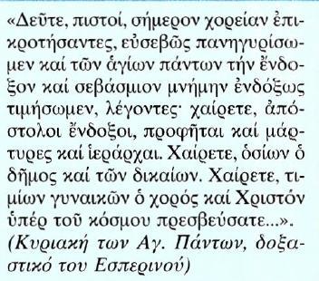 Κείμενο Μετάφραση Εμπρός, πιστοί, ας δημιουργήσουμε σήμερα μια σύναξη, ας πανηγυρίσουμε με ευσέβεια και ας τιμήσουμε με δόξα τη λαμπρή και σεβαστή μνήμη πάντων των αγίων, λέγοντας: χαίρετε ένδοξοι