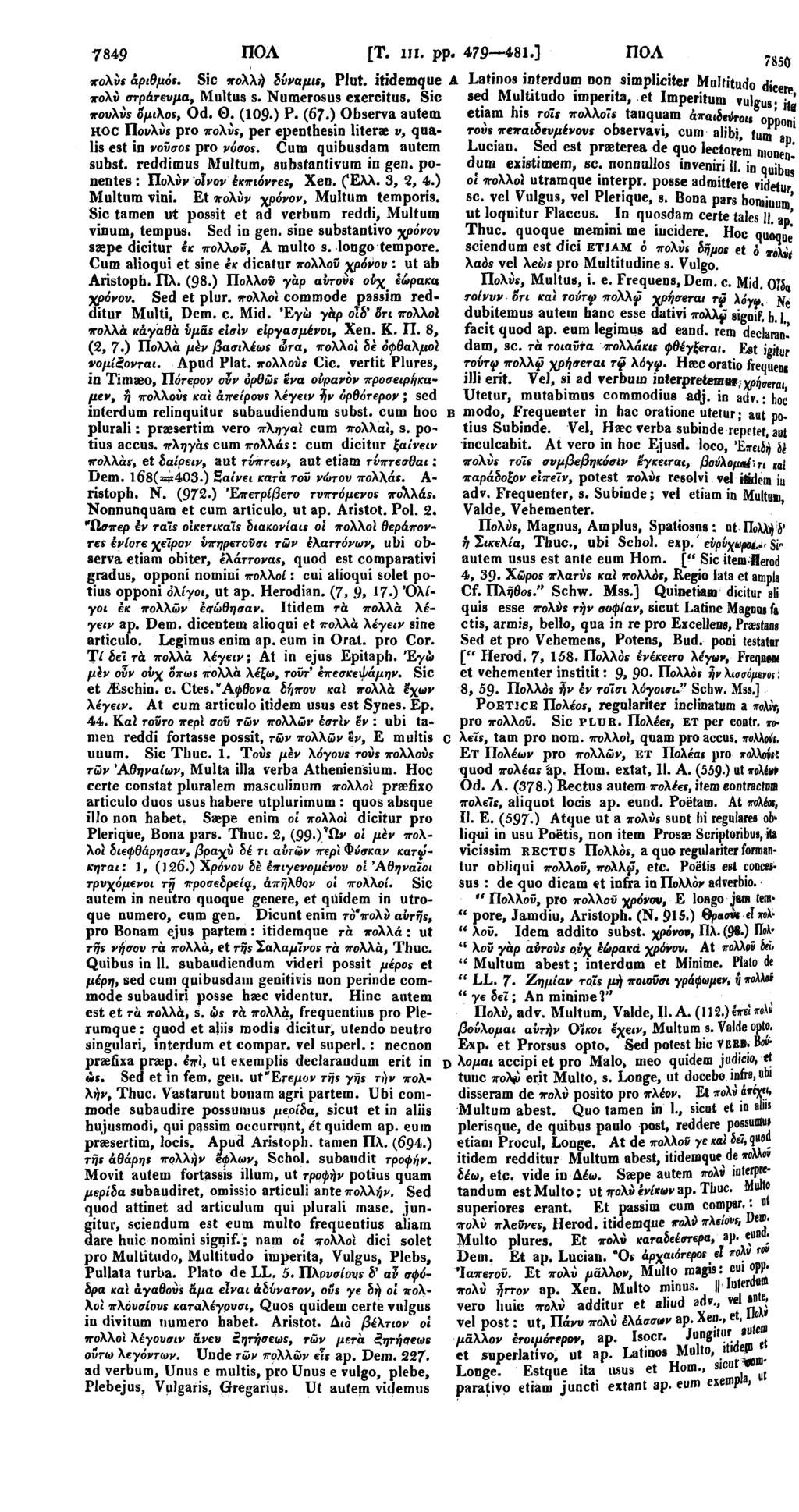 7849 ΠΟΛ [Τ. hi. pp. 479 481.] ΠΟΛ πολύς άριθμάι. Sic πολλή δΰναμις, Plut. itidemque πολν στράτευμα, Multus s. Numerosus exercitus. Sic πουλνς ομιχοι, Od. Θ. (109 ) P. (67.