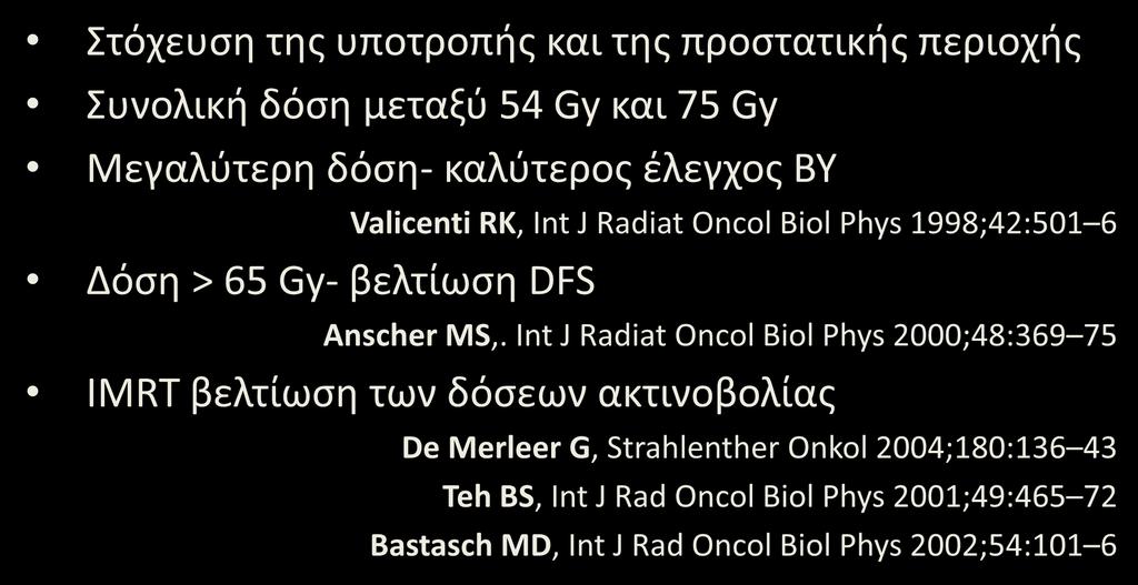 Τοπική υποτροπή μετά από RP: Ριζική θεραπεία-rt Στόχευση της υποτροπής και της προστατικής περιοχής Συνολική δόση μεταξύ 54 Gy και 75 Gy Μεγαλύτερη δόση- καλύτερος έλεγχος ΒΥ Δόση > 65 Gy- βελτίωση