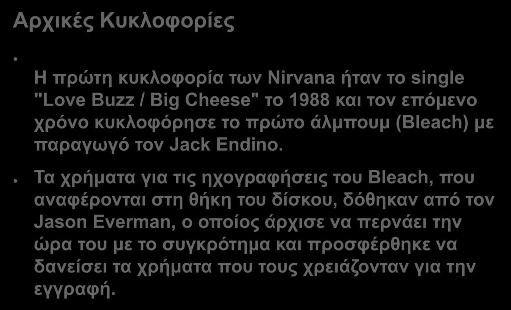 Αρχικές Κυκλοφορίες Η πρώτη κυκλοφορία των Nirvana ήταν το single "Love Buzz / Big Cheese" το 1988 και τον επόμενο χρόνο κυκλοφόρησε το πρώτο άλμπουμ (Bleach) με παραγωγό τον Jack Endino.