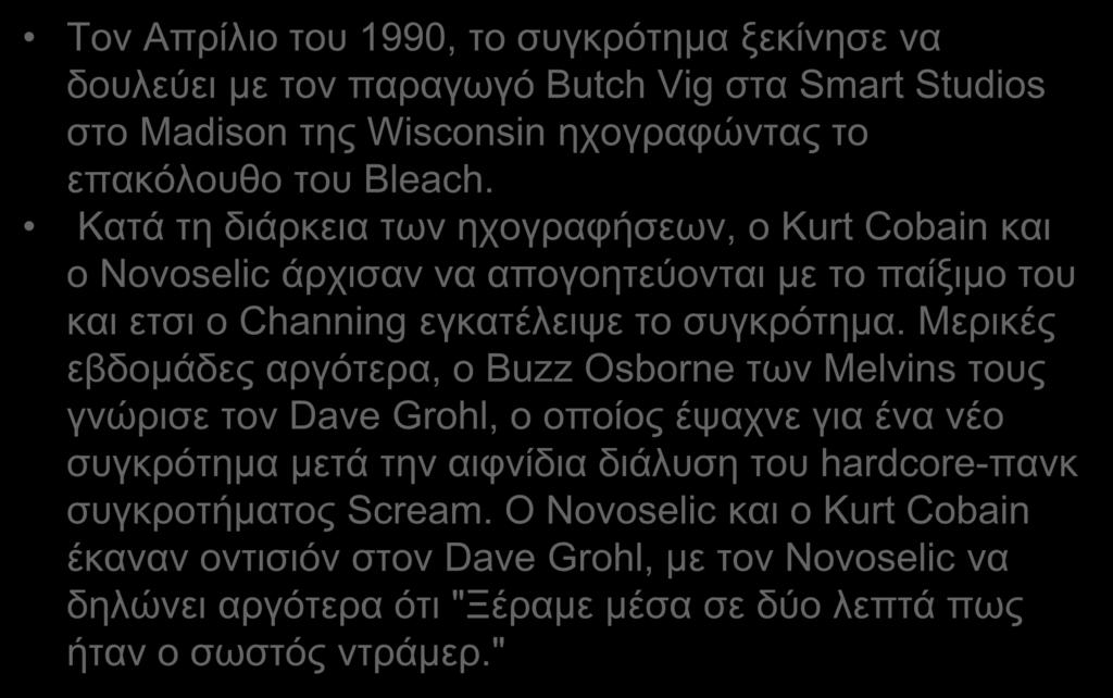 Τον Απρίλιο του 1990, το συγκρότημα ξεκίνησε να δουλεύει με τον παραγωγό Butch Vig στα Smart Studios στο Madison της Wisconsin ηχογραφώντας το επακόλουθο του Bleach.