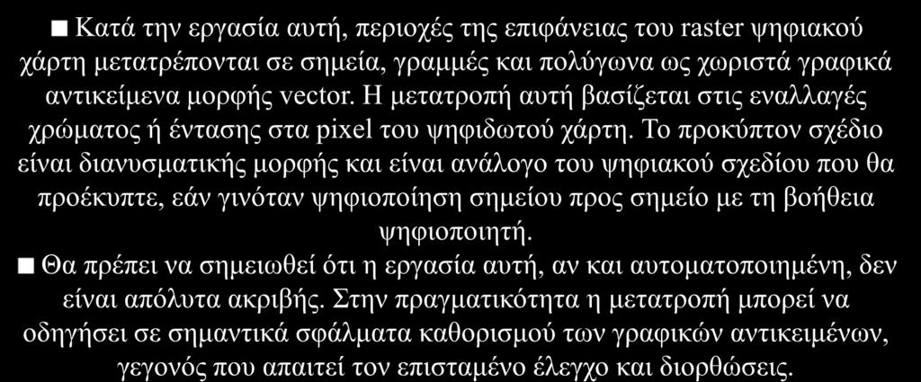 Ψηφιοποίηση με σάρωση (scanning) Μετατροπή από raster σε vector Κατά την εργασία αυτή, περιοχές της επιφάνειας του raster ψηφιακού χάρτη μετατρέπονται σε σημεία, γραμμές και πολύγωνα ως