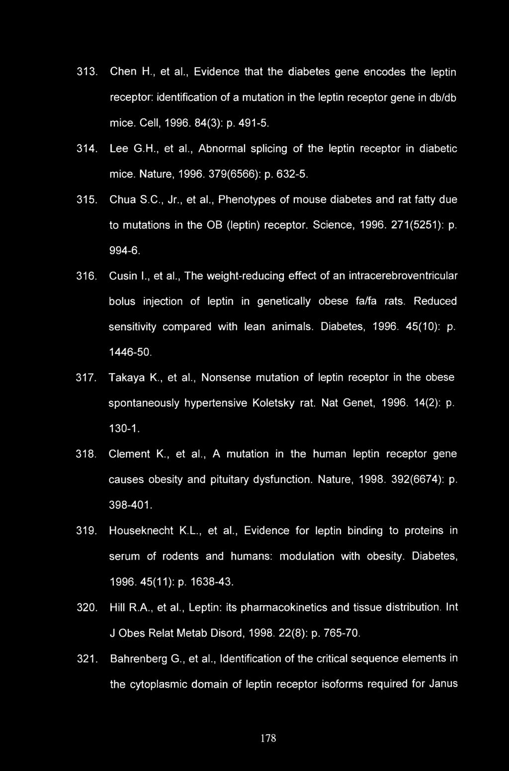 313. Chen H., et al., Evidence that the diabetes gene encodes the leptin receptor: identification of a mutation in the leptin receptor gene in db/db mice. Cell, 1996. 84(3): p. 491-5. 314. Lee G.H., et al., Abnormal splicing of the leptin receptor in diabetic mice.