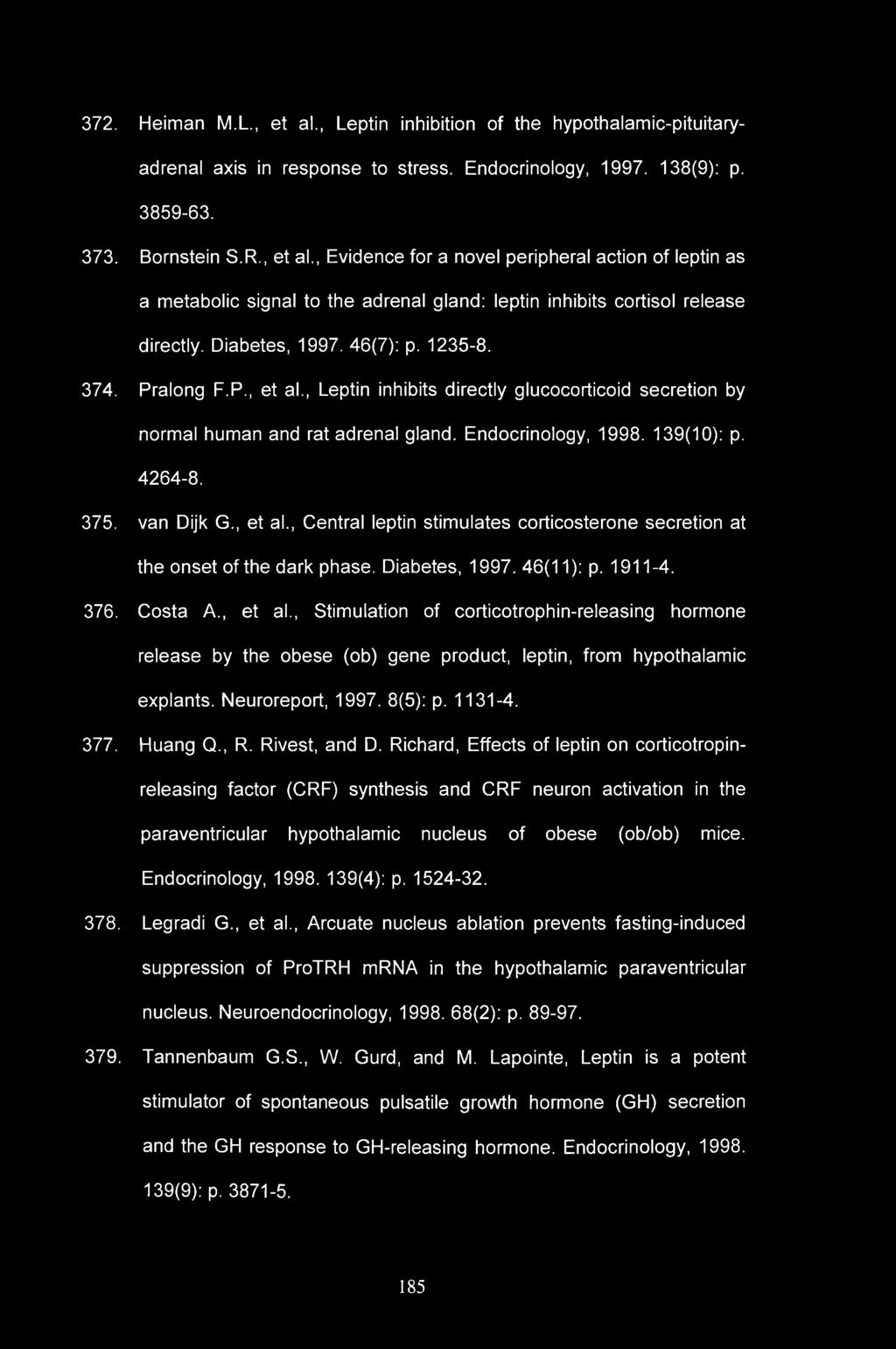 372. Heiman M.L., et al., Leptin inhibition of the hypothalamic-pituitaryadrenal axis in response to stress. Endocrinology, 1997. 138(9): p. 3859-63. 373. Bornstein S.R., et al., Evidence for a novel peripheral action of leptin as a metabolic signal to the adrenal gland: leptin inhibits cortisol release directly.