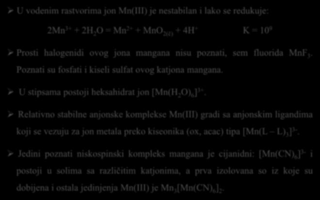 Hemija Mn(III) U vodenim rastvorima jon Mn(III) je nestabilan i lako se redukuje: 2Mn 3+ + 2H 2 O = Mn 2+ + MnO 2(č) + 4H + K = 10 9 Prosti halogenidi ovog jona mangana nisu poznati, sem fluorida MnF