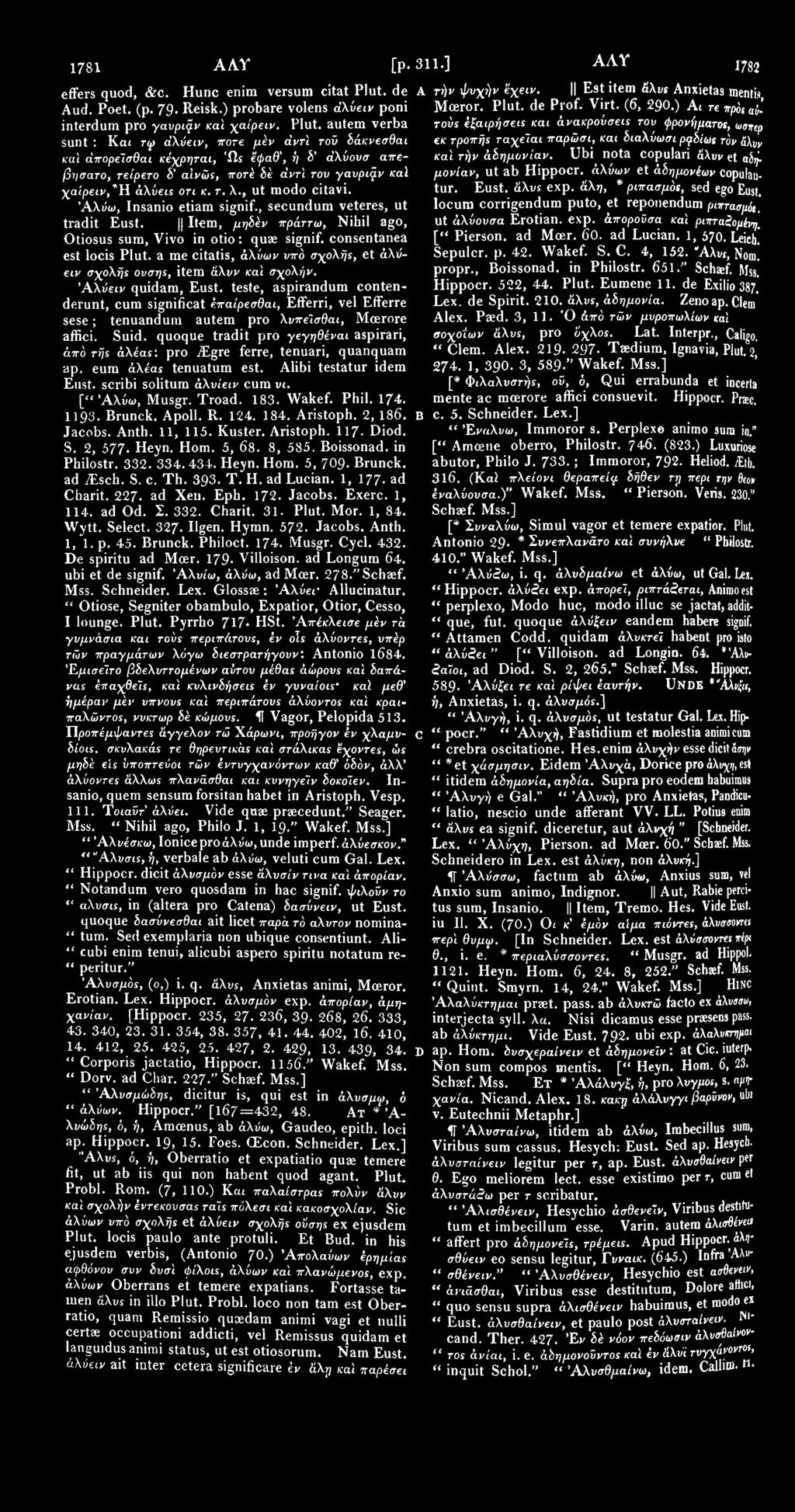 1781 ΑΛΤ [p. 311.] ΑΛΥ ι782 effers quod, &c. Hunc enim versum citat Plut. de Α τήν φνχήν έχειν. Est item άλυς Anxietas mentis Aud. Poet. (p. 79. Reisk.) probare volens άλύειν poni Mceror. Plut. de Prof.