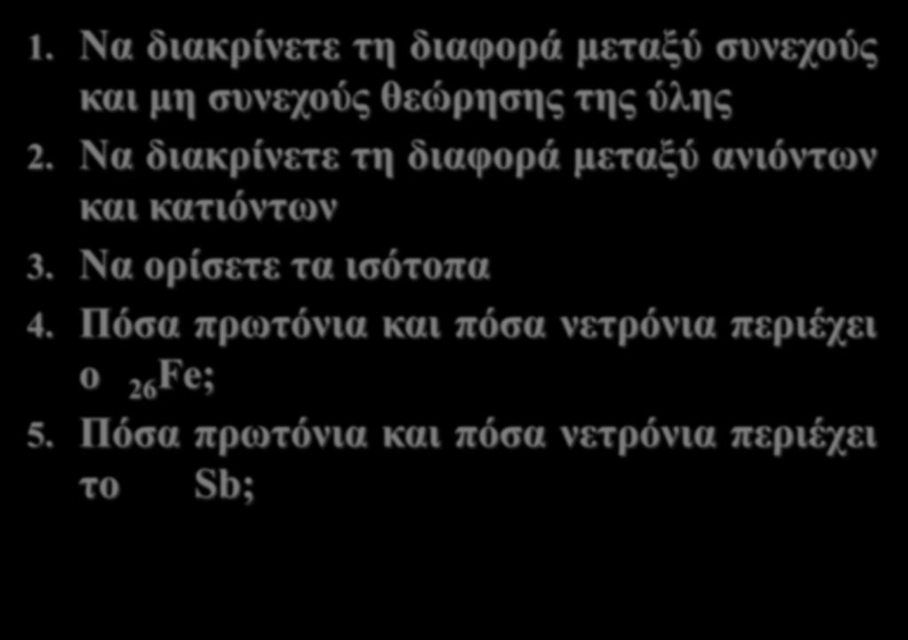 1. Να διακρίνετε τη διαφορά μεταξύ συνεχούς και μη συνεχούς θεώρησης της ύλης 2. Να διακρίνετε τη διαφορά μεταξύ ανιόντων και κατιόντων 3.