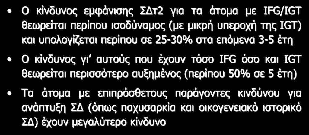 IFG και IGT Ο κίνδυνος εμφάνισης ΣΔτ2 για τα άτομα με IFG/IGT θεωρείται περίπου ισοδύναμος (με μικρή υπεροχή της IGT) και υπολογίζεται περίπου σε 25-30% στα επόμενα 3-5 έτη Ο κίνδυνος γι αυτούς που