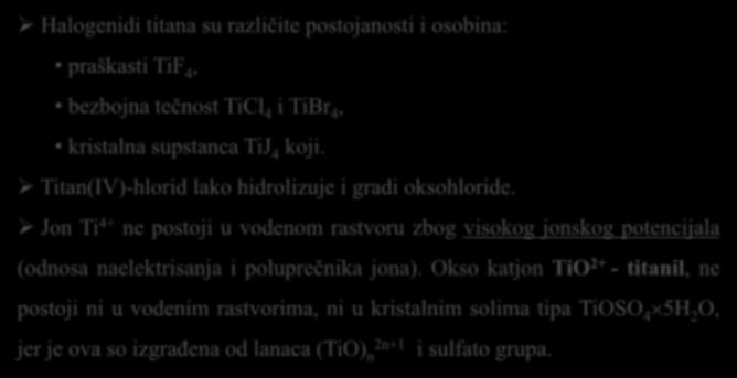 Halogenidi titana su različite postojanosti i osobina: praškasti TiF 4, bezbojna tečnost TiCl 4 i TiBr 4, kristalna supstanca TiJ 4 koji. Titan(IV)-hlorid lako hidrolizuje i gradi oksohloride.