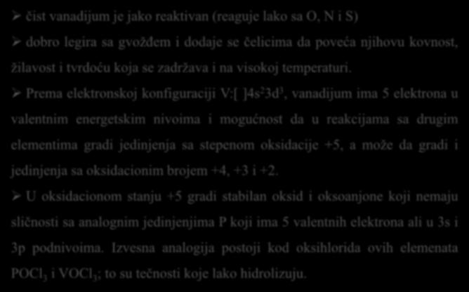 Hemijske osobine čist vanadijum je jako reaktivan (reaguje lako sa O, N i S) dobro legira sa gvožđem i dodaje se čelicima da poveća njihovu kovnost, žilavost i tvrdoću koja se zadržava i na visokoj