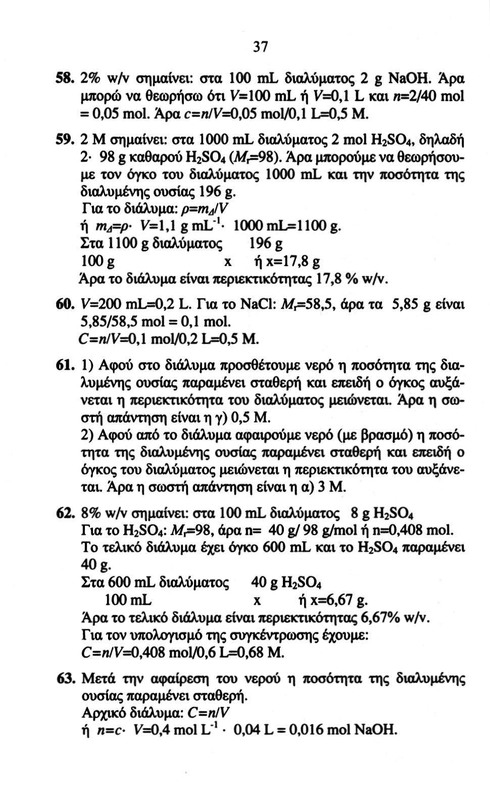 37 58. 2% wzv σημαίνει: στα 100 ml διαλύματος 2 g NaOH. Άρα μπορώ να θεωρήσω ότι V=IOO ml ή V=O, 1 L και ζι=2/40 mol = 0,05 mol. Άρα c=n/v=0,05 mol/0,1 L=0,5 M. 59.