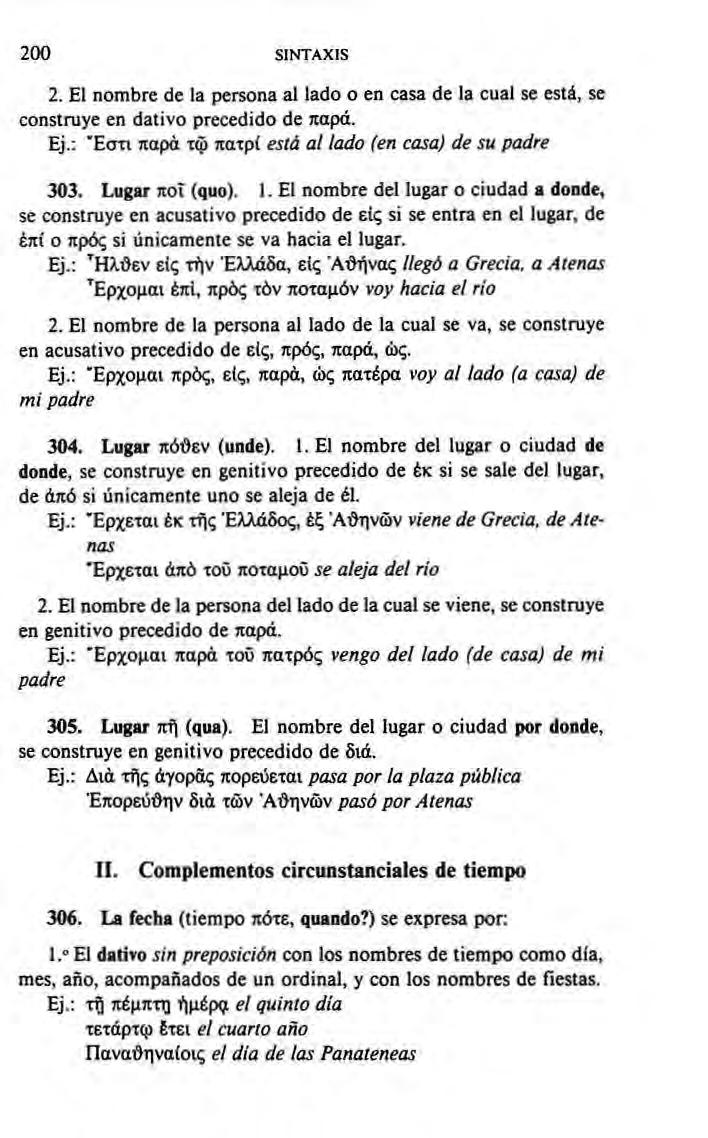 200 SINTAXIS 2. El nombre de la persona at lado o en casa de la cual se está, se construye en dativo precedido de παρά. Ej.: Έστι παρά τφ πατρί está al lado (en casa) de su padre 303. Lugar ποτ (quo).