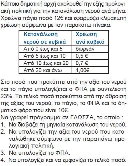 ΠΡΟΓΡΑΜΜΑ Νερό ΜΕΤΑΒΛΗΤΕΣ ΑΚΕΡΑΙΕΣ: Κ ΠΡΑΓΜΑΤΙΚΕΣ: Αξία, Τ_Αξία, ΦΠΑ, Τελ_Ποσό ΑΡΧΗ ΓΡΑΨΕ 'Δώσε μηνιαία κατανάλωση νερού:' ΔΙΑΒΑΣΕ Κ ΑΝ Κ >= 0 ΚΑΙ Κ <= 5 ΤΟΤΕ Αξία <- 0 _ΑΝ Κ <= 10 ΤΟΤΕ Αξία <- (Κ -