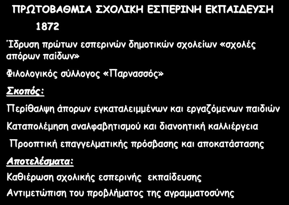 ΠΡΩΤΟΒΑΘΜΙΑ ΣΧΟΛΙΚΗ ΕΣΠΕΡΙΝΗ ΕΚΠΑΙΔΕΥΣΗ 1872 Ίδρυση πρώτων εσπερινών δημοτικών σχολείων «σχολές απόρων παίδων» Φιλολογικός σύλλογος «Παρνασσός» Σκοπός: Περίθαλψη άπορων εγκαταλειμμένων και