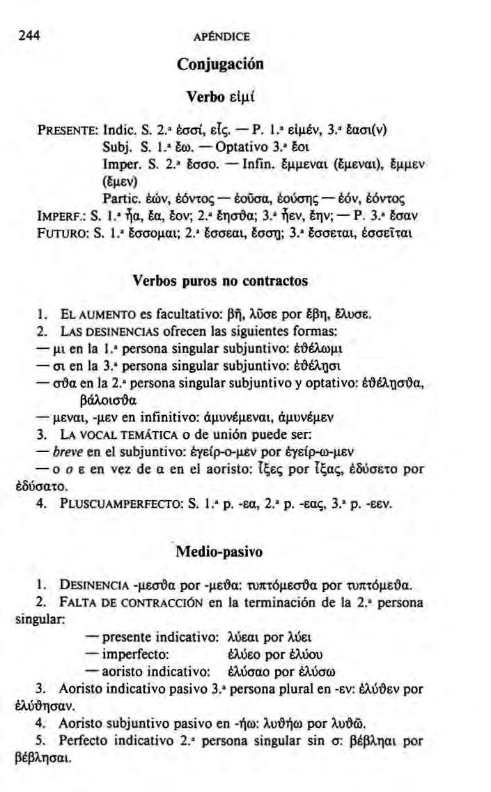 244 APÉNDICE Conjugación Verbo ειμί PRESENTE: Indie. S. 2. έσσΐ, εις. Ρ. 1.' ειμέν,, 3 Εασι(ν) Subj. S. Ι.' Εω. Optativo 3. Eoi Imper. S. 2.6. σσο Infin.