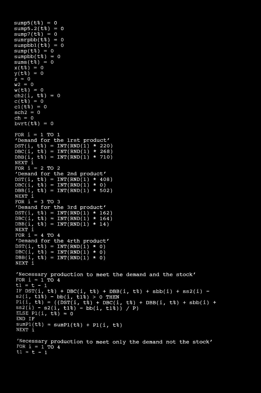 bvrt(t%) = 0 FOR i = 1 TO 1 'Demand for the lrst product' DST(i, t%) = INT(RND(1) * 220) DBC(i, t%) = INT(RND(1) * 268) DBB(i, t%) = INT(RND(1) * 710) NEXT i FOR i = 2 TO 2 'Demand for the 2nd