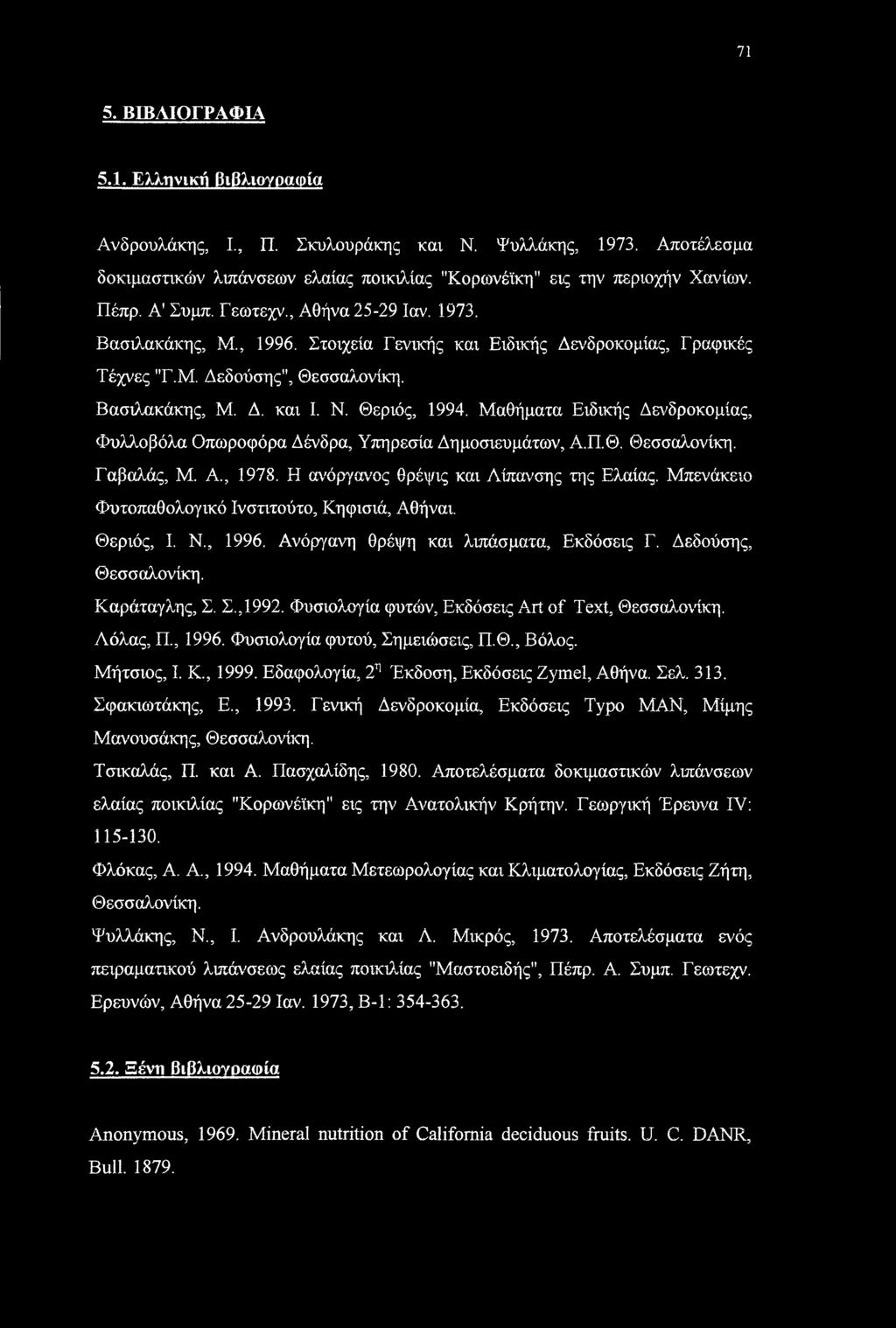 71 5. ΒΙΒΛΙΟΓΡΑΦΙΑ 5.1. Ελληνική βιβλιογραφία Ανδρουλάκης, I, Π. Σκυλουράκης και Ν. Ψυλλάκης, 1973. Αποτέλεσμα δοκιμαστικών λιπάνσεων ελαίας ποικιλίας "Κορωνέϊκη" εις την περιοχήν Χανίων. Πέπρ.