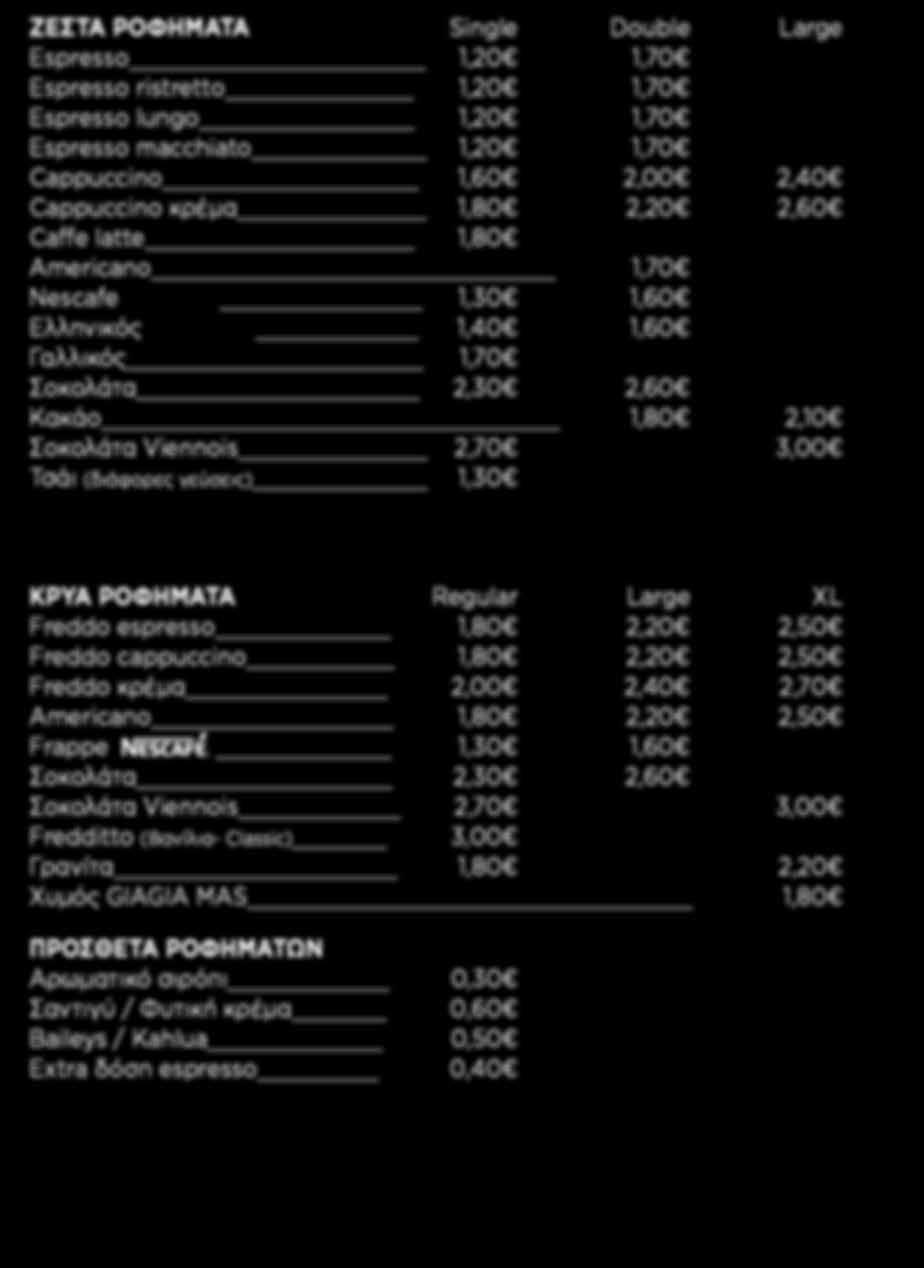 Large XL Freddo espresso 1,80 2,20 2,50 Freddo cappuccino 1,80 2,20 2,50 Freddo κρέμα 2,00 2,40 2,70 Americano 1,80 2,20 2,50 Frappe 1,30 1,60 Σοκολάτα 2,30 2,60 Σοκολάτα Viennois 2,70 3,00 Fredditto