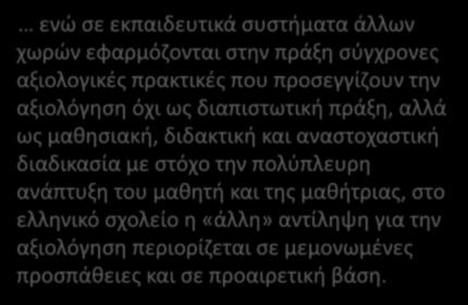 ενώ σε εκπαιδευτικά συστήματα άλλων χωρών εφαρμόζονται στην πράξη σύγχρονες αξιολογικές πρακτικές που προσεγγίζουν την αξιολόγηση όχι ως διαπιστωτική πράξη, αλλά ως μαθησιακή, διδακτική και