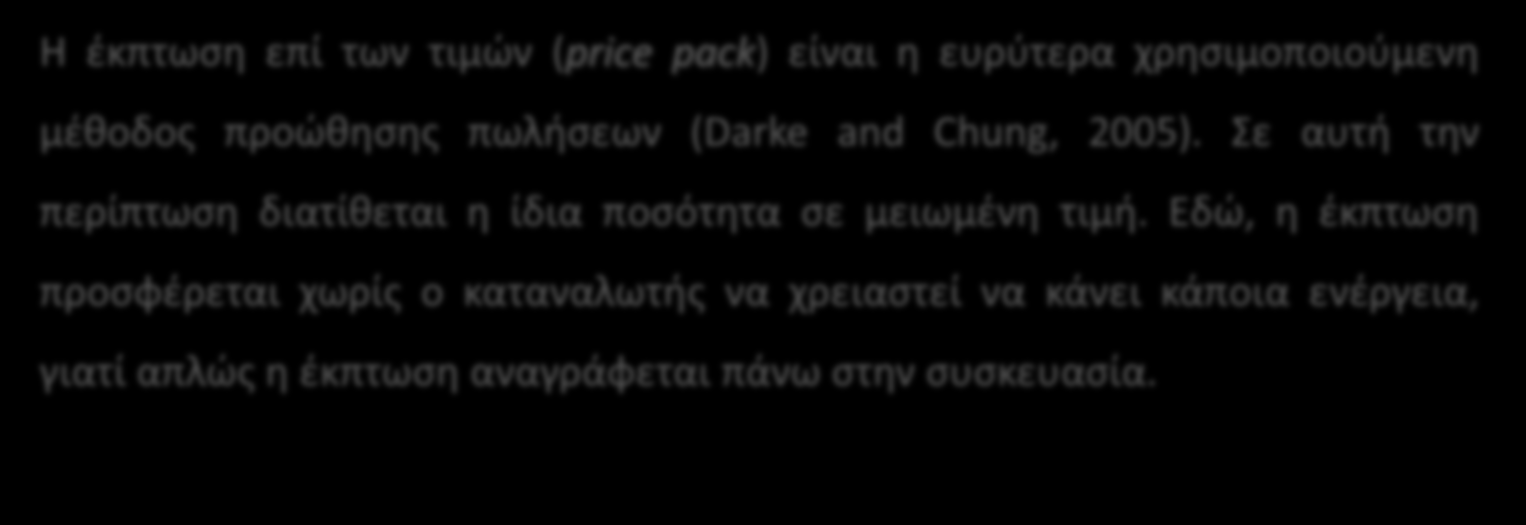 Η έκπτωση επί των τιμών (price pack) είναι η ευρύτερα χρησιμοποιούμενη μέθοδος προώθησης πωλήσεων (Darke and Chung, 2005). Σε αυτή την περίπτωση διατίθεται η ίδια ποσότητα σε μειωμένη τιμή.