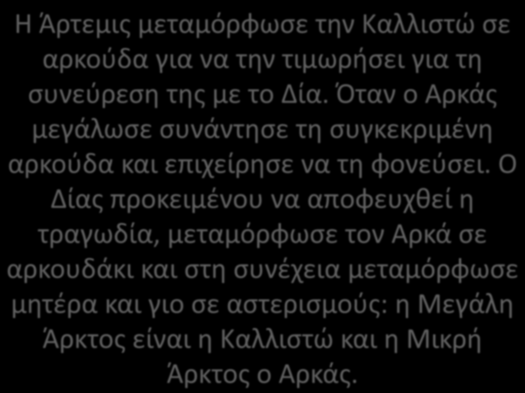 Η Άρτεμις μεταμόρφωσε την Καλλιστώ σε αρκούδα για να την τιμωρήσει για τη συνεύρεση της με το Δία. Όταν ο Αρκάς μεγάλωσε συνάντησε τη συγκεκριμένη αρκούδα και επιχείρησε να τη φονεύσει.