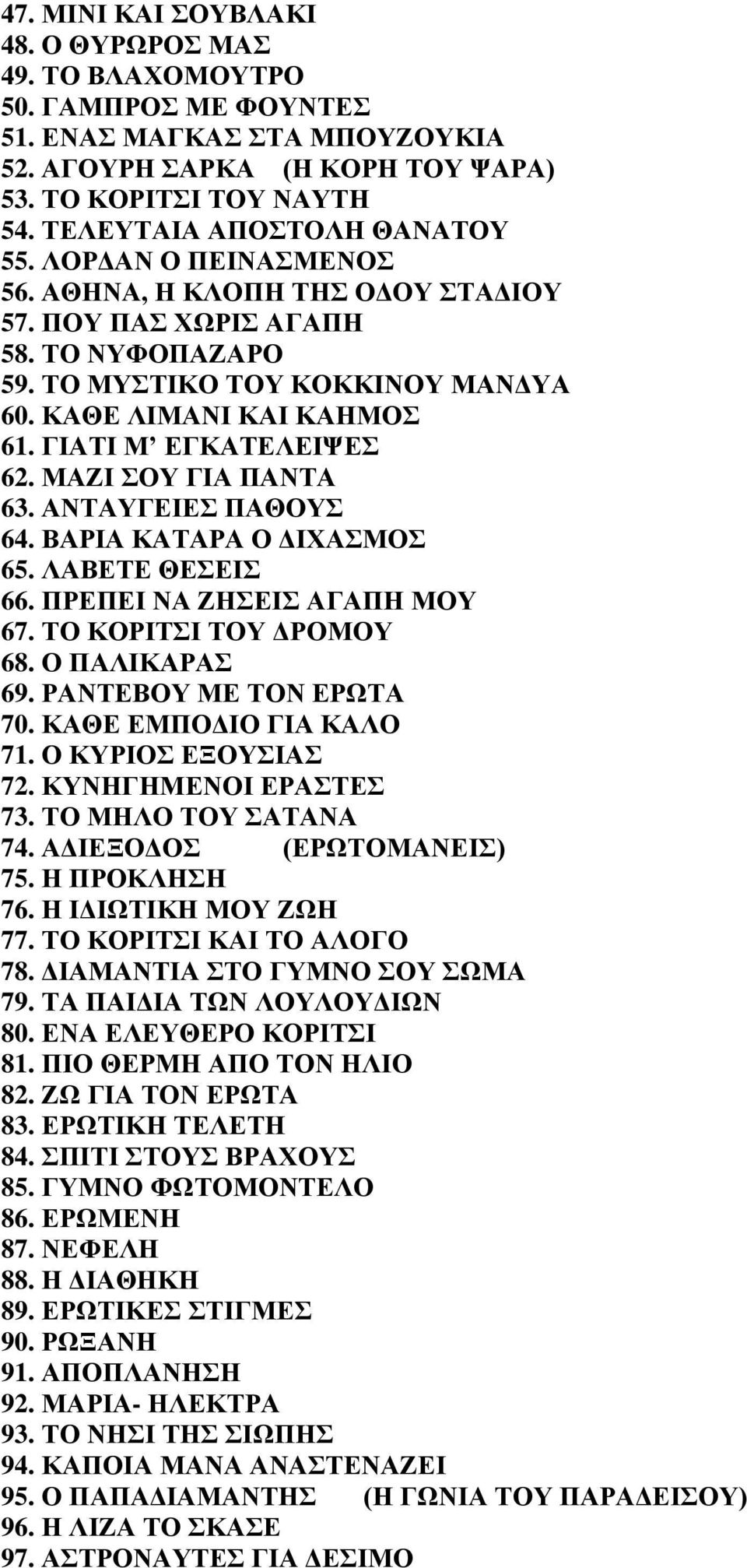 ΓΙΑΤΙ Μ ΕΓΚΑΤΕΛΕΙΨΕΣ 62. ΜΑΖΙ ΣΟΥ ΓΙΑ ΠΑΝΤΑ 63. ΑΝΤΑΥΓΕΙΕΣ ΠΑΘΟΥΣ 64. ΒΑΡΙΑ ΚΑΤΑΡΑ Ο ΔΙΧΑΣΜΟΣ 65. ΛΑΒΕΤΕ ΘΕΣΕΙΣ 66. ΠΡΕΠΕΙ ΝΑ ΖΗΣΕΙΣ ΑΓΑΠΗ ΜΟΥ 67. ΤΟ ΚΟΡΙΤΣΙ ΤΟΥ ΔΡΟΜΟΥ 68. Ο ΠΑΛΙΚΑΡΑΣ 69.