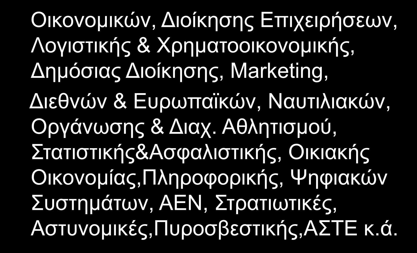 Οικονομικών, Διοίκησης Επιχειρήσεων, Οικονομικών, Διοίκησης Επιχειρήσεων, Λογιστικής & Χρηματοοικονομικής, Δημόσιας Διοίκησης, Marketing, Διεθνών & Ευρωπαϊκών, Ναυτιλιακών, Διεθνών & Ευρωπαϊκών,