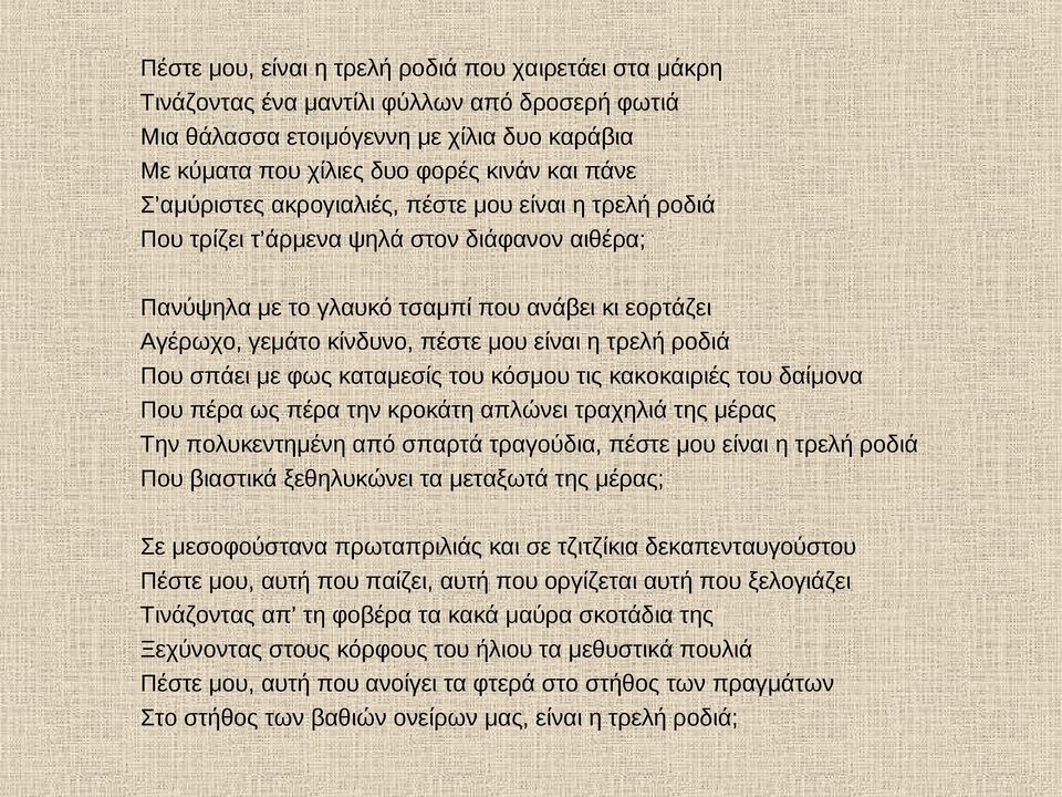 τρελή ροδιά Που σπάει με φως καταμεσίς του κόσμου τις κακοκαιριές του δαίμονα Που πέρα ως πέρα την κροκάτη απλώνει τραχηλιά της μέρας Την πολυκεντημένη από σπαρτά τραγούδια, πέστε μου είναι η τρελή
