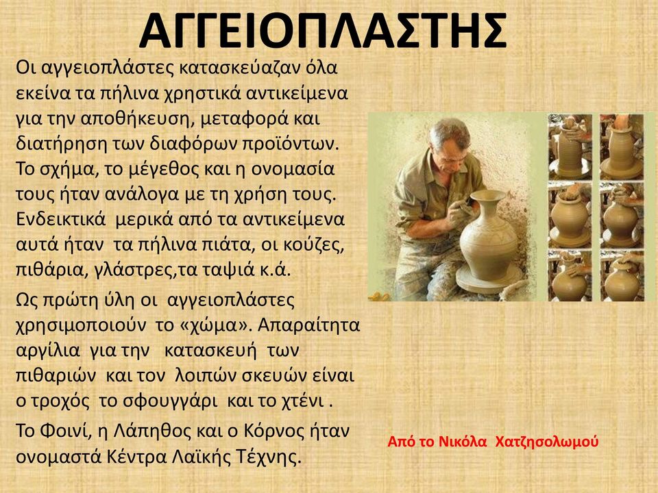 Ενδεικτικά μερικά από τα αντικείμενα αυτά ήταν τα πήλινα πιάτα, οι κούζες, πιθάρια, γλάστρες,τα ταψιά κ.ά. Ως πρώτη ύλη οι αγγειοπλάστες χρησιμοποιούν το «χώμα».