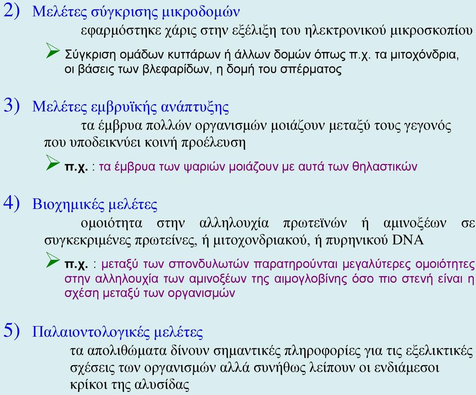 τα μιτοχόνδρια, οι βάσεις των βλεφαρίδων, η δομή του σπέρματος 3) Μελέτες εμβρυϊκής ανάπτυξης τα έμβρυα πολλών οργανισμών μοιάζουν μεταξύ τους γεγονός που υποδεικνύει κοινή προέλευση π.χ. : τα έμβρυα των ψαριών μοιάζουν με αυτά των θηλαστικών 4) Βιοχημικές μελέτες ομοιότητα στην αλληλουχία πρωτεϊνών ή αμινοξέων σε συγκεκριμένες πρωτείνες, ή μιτοχονδριακού, ή πυρηνικού DNA π.