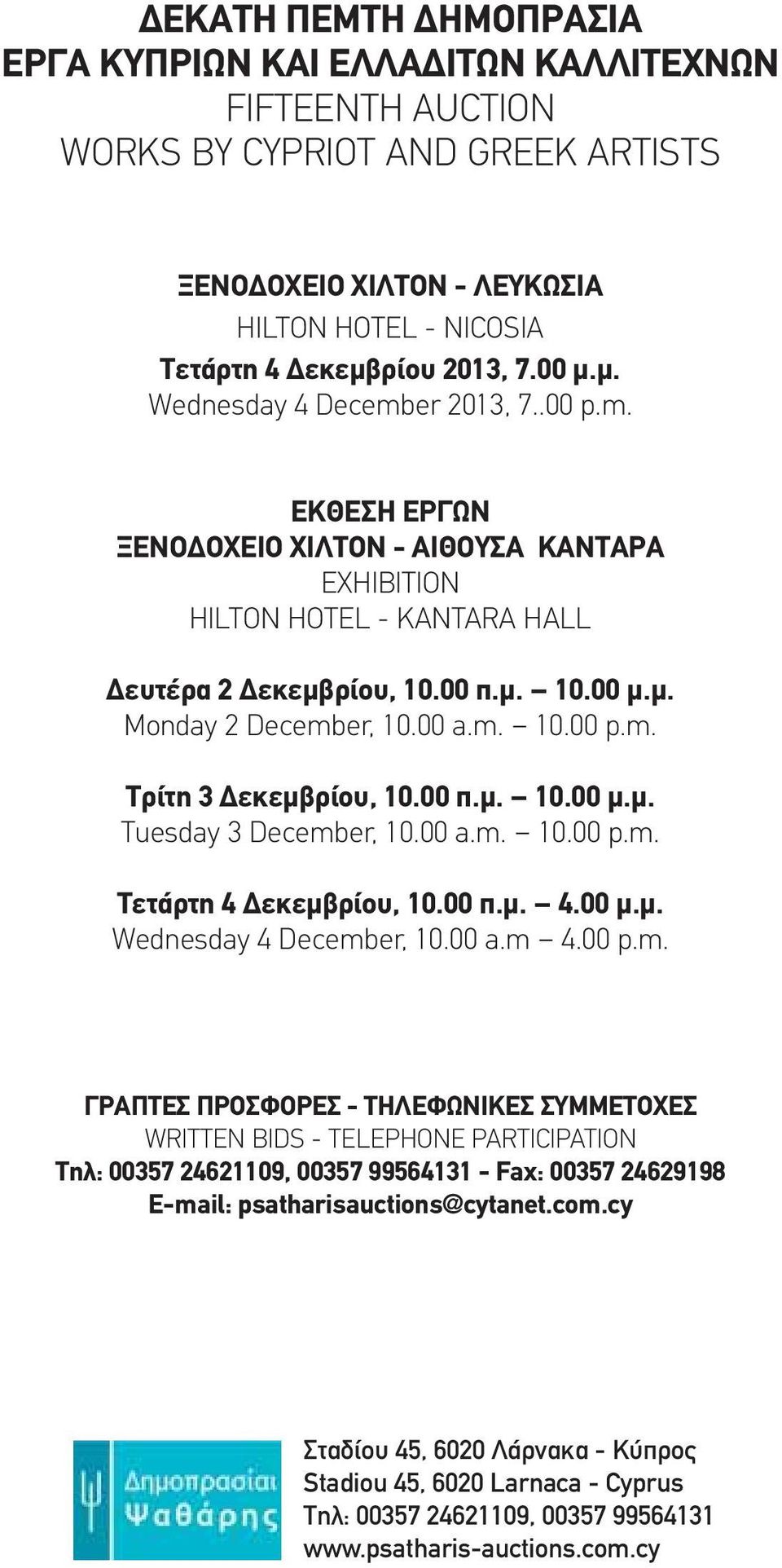 00 a.m. 10.00 p.m. Τρίτη 3 Δεκεμβρίου, 10.00 π.μ. 10.00 μ.μ. Tuesday 3 December, 10.00 a.m. 10.00 p.m. Τετάρτη 4 Δεκεμβρίου, 10.00 π.μ. 4.00 μ.μ. Wednesday 4 December, 10.00 a.m 4.00 p.m. ΓΡΑΠΤΕΣ ΠΡΟΣΦΟΡΕΣ - ΤΗΛΕΦΩΝΙΚΕΣ ΣΥΜΜΕΤΟΧΕΣ WRITTEN BIDS - TELEPHONE PARTICIPATION Τηλ: 00357 24621109, 00357 99564131 - Fax: 00357 24629198 E-mail: psatharisauctions@cytanet.