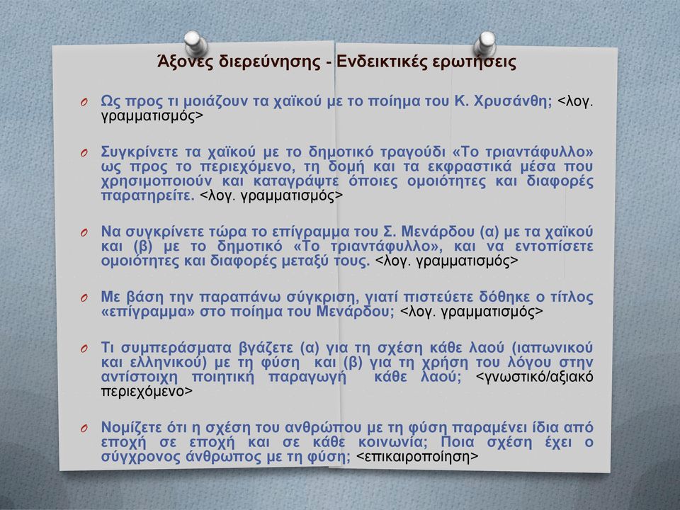 παρατηρείτε. <λογ. γραμματισμός> Να συγκρίνετε τώρα το επίγραμμα του Σ. Μενάρδου (α) με τα χαϊκού και (β) με το δημοτικό «Το τριαντάφυλλο», και να εντοπίσετε ομοιότητες και διαφορές μεταξύ τους. <λογ. γραμματισμός> Με βάση την παραπάνω σύγκριση, γιατί πιστεύετε δόθηκε ο τίτλος «επίγραμμα» στο ποίημα του Μενάρδου; <λογ.