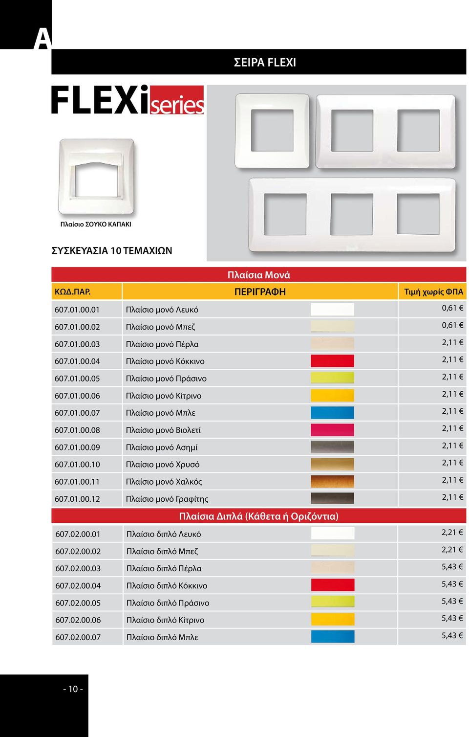 01.00.10 Πλαίσιο μονό Χρυσό 2,11 607.01.00.11 Πλαίσιο μονό Χαλκός 2,11 607.01.00.12 Πλαίσιο μονό Γραφίτης 2,11 Πλαίσια Διπλά (Κάθετα ή Οριζόντια) 607.02.00.01 Πλαίσιο διπλό Λευκό 2,21 607.02.00.02 Πλαίσιο διπλό Μπεζ 2,21 607.