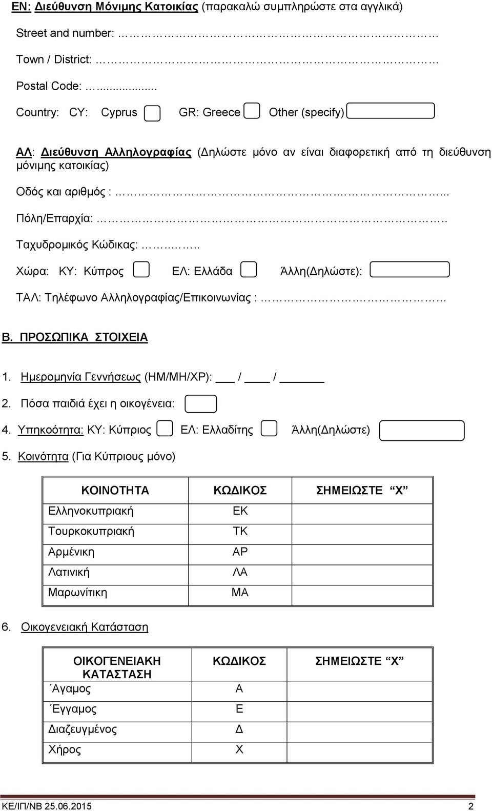 . Ταχυδρομικός Κώδικας:.... Χώρα: ΚΥ: Κύπρος ΕΛ: Ελλάδα Άλλη(Δηλώστε): ΤΑΛ: Τηλέφωνο Αλληλογραφίας/Επικοινωνίας :. Β. ΠΡΟΣΩΠΙΚΑ ΣΤΟΙΧΕΙΑ 1. Ημερομηνία Γεννήσεως (ΗΜ/ΜΗ/ΧΡ): / / 2.