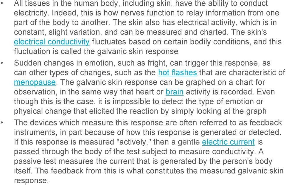 The skin's electrical conductivity fluctuates based on certain bodily conditions, and this fluctuation is called the galvanic skin response Sudden changes in emotion, such as fright, can trigger this